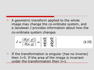 ☐ A geometric transform applied to the whole
image may change the co-ordinate system, and
a Jacobean J provides information about how the
co-ordinate system changes
☐ If the transformation is singular (has no inverse)
then J=0. If the area of the image is invariant
under the transformation then J=1.
 