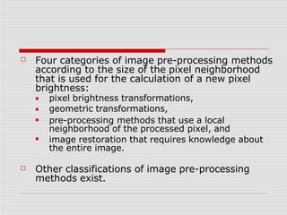 ☐ Four categories of image pre-processing methods
according to the size of the pixel neighborhood
that is used for the calculation of a new pixel
brightness:
■
■
■
■
pixel brightness transformations,
geometric transformations,
pre-processing methods that use a local
neighborhood of the processed pixel, and
image restoration that requires knowledge about
the entire image.
☐ Other classifications of image pre-processing
methods exist.
 