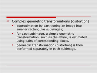 ☐ Complex geometric transformations (distortion)
■
■
■
approximation by partitioning an image into
smaller rectangular subimages;
for each subimage, a simple geometric
transformation, such as the affine, is estimated
using pairs of corresponding pixels.
geometric transformation (distortion) is then
performed separately in each subimage.
 
