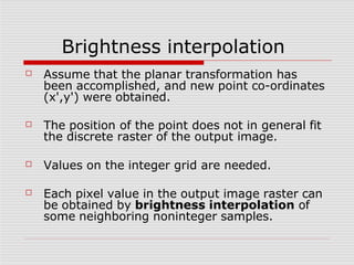 Brightness interpolation
☐ Assume that the planar transformation has
been accomplished, and new point co-ordinates
(x',y') were obtained.
☐ The position of the point does not in general fit
the discrete raster of the output image.
☐ Values on the integer grid are needed.
☐ Each pixel value in the output image raster can
be obtained by brightness interpolation of
some neighboring noninteger samples.
 
