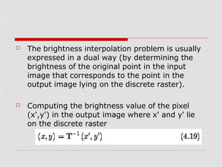 ☐ The brightness interpolation problem is usually
expressed in a dual way (by determining the
brightness of the original point in the input
image that corresponds to the point in the
output image lying on the discrete raster).
☐ Computing the brightness value of the pixel
(x',y') in the output image where x' and y' lie
on the discrete raster
 