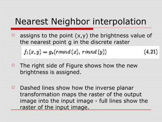 Nearest Neighbor interpolation
☐ assigns to the point (x,y) the brightness value of
the nearest point g in the discrete raster
☐ The right side of Figure shows how the new
brightness is assigned.
☐ Dashed lines show how the inverse planar
transformation maps the raster of the output
image into the input image - full lines show the
raster of the input image.
 