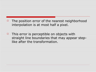 ☐ The position error of the nearest neighborhood
interpolation is at most half a pixel.
☐ This error is perceptible on objects with
straight line boundaries that may appear step-
like after the transformation.
 