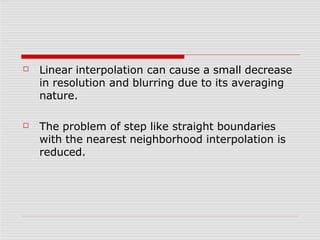 ☐ Linear interpolation can cause a small decrease
in resolution and blurring due to its averaging
nature.
☐ The problem of step like straight boundaries
with the nearest neighborhood interpolation is
reduced.
 