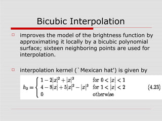 Bicubic Interpolation
☐ improves the model of the brightness function by
approximating it locally by a bicubic polynomial
surface; sixteen neighboring points are used for
interpolation.
☐ interpolation kernel (`Mexican hat') is given by
 