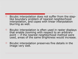 ☐ Bicubic interpolation does not suffer from the step-
like boundary problem of nearest neighborhood
interpolation, and copes with linear interpolation
blurring as well.
☐
☐
Bicubic interpolation is often used in raster displays
that enable zooming with respect to an arbitrary
point -- if the nearest neighborhood method were
used, areas of the same brightness would increase.
Bicubic interpolation preserves fine details in the
image very well.
 