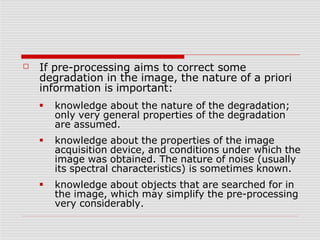 ☐ If pre-processing aims to correct some
degradation in the image, the nature of a priori
information is important:
■
■
■
knowledge about the nature of the degradation;
only very general properties of the degradation
are assumed.
knowledge about the properties of the image
acquisition device, and conditions under which the
image was obtained. The nature of noise (usually
its spectral characteristics) is sometimes known.
knowledge about objects that are searched for in
the image, which may simplify the pre-processing
very considerably.
 
