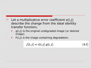 ☐ Let a multiplicative error coefficient e(i,j)
describe the change from the ideal identity
transfer function;
■
■
g(i,j) is the original undegraded image (or desired
image)
F(i,j) is the image containing degradation.
 