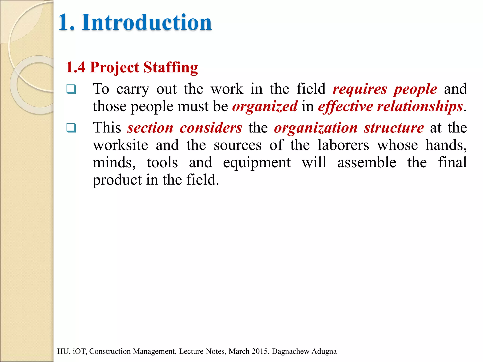 1. Introduction
1.4 Project Staffing
 To carry out the work in the field requires people and
those people must be organized in effective relationships.
 This section considers the organization structure at the
worksite and the sources of the laborers whose hands,
minds, tools and equipment will assemble the final
product in the field.
HU, iOT, Construction Management, Lecture Notes, March 2015, Dagnachew Adugna
 