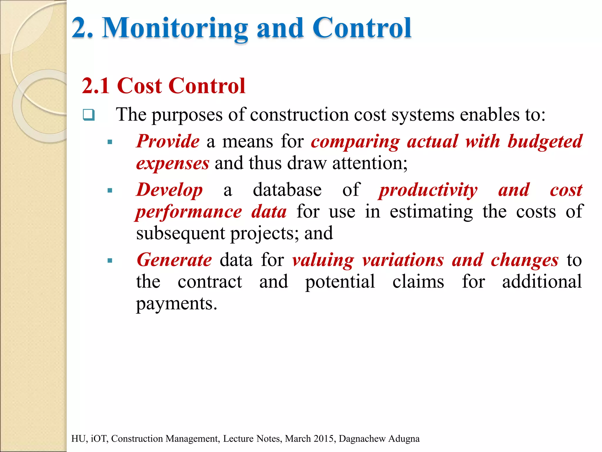 2. Monitoring and Control
2.1 Cost Control
 The purposes of construction cost systems enables to:
 Provide a means for comparing actual with budgeted
expenses and thus draw attention;
 Develop a database of productivity and cost
performance data for use in estimating the costs of
subsequent projects; and
 Generate data for valuing variations and changes to
the contract and potential claims for additional
payments.
HU, iOT, Construction Management, Lecture Notes, March 2015, Dagnachew Adugna
 