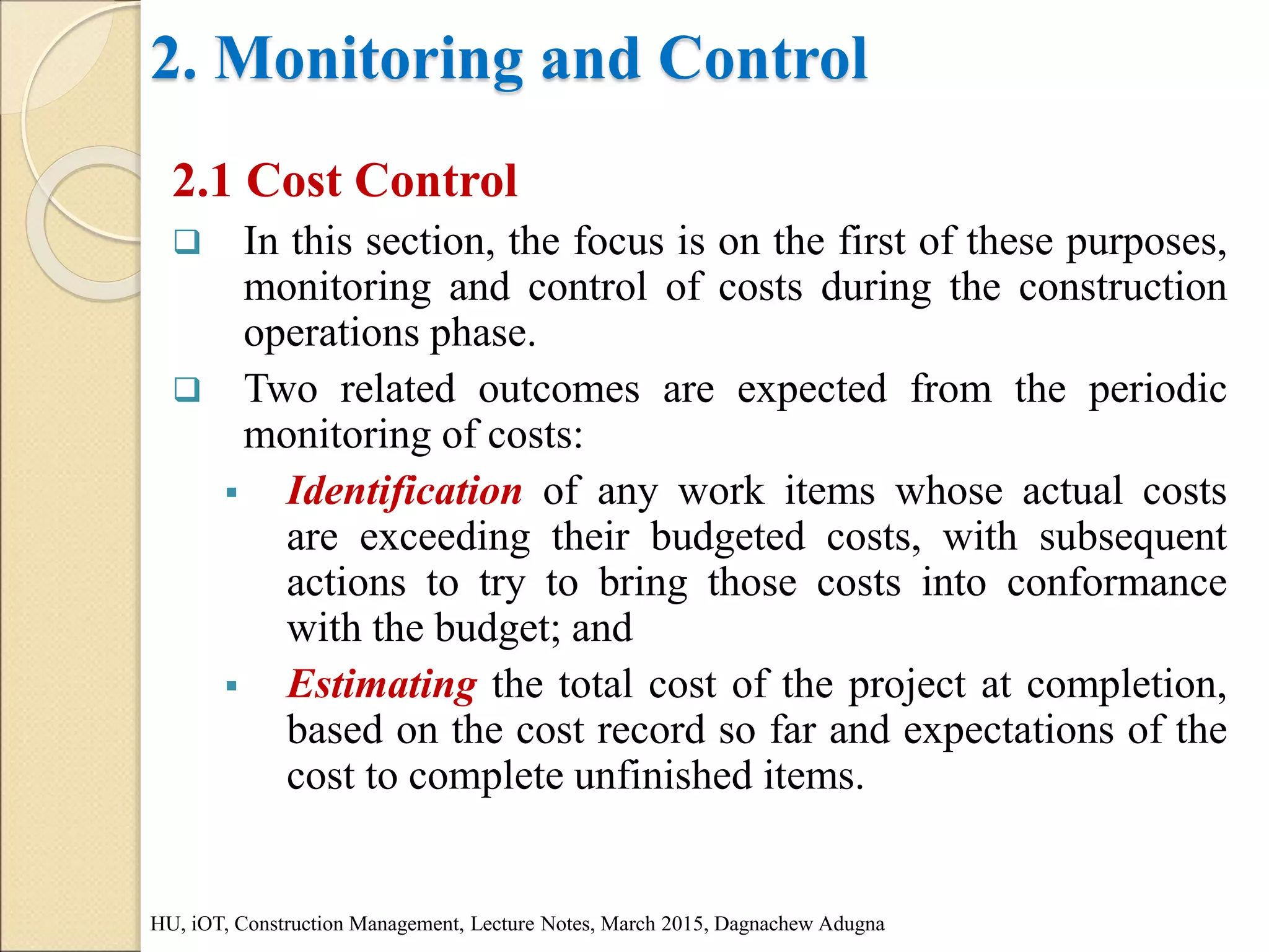 2. Monitoring and Control
2.1 Cost Control
 In this section, the focus is on the first of these purposes,
monitoring and control of costs during the construction
operations phase.
 Two related outcomes are expected from the periodic
monitoring of costs:
 Identification of any work items whose actual costs
are exceeding their budgeted costs, with subsequent
actions to try to bring those costs into conformance
with the budget; and
 Estimating the total cost of the project at completion,
based on the cost record so far and expectations of the
cost to complete unfinished items.
HU, iOT, Construction Management, Lecture Notes, March 2015, Dagnachew Adugna
 