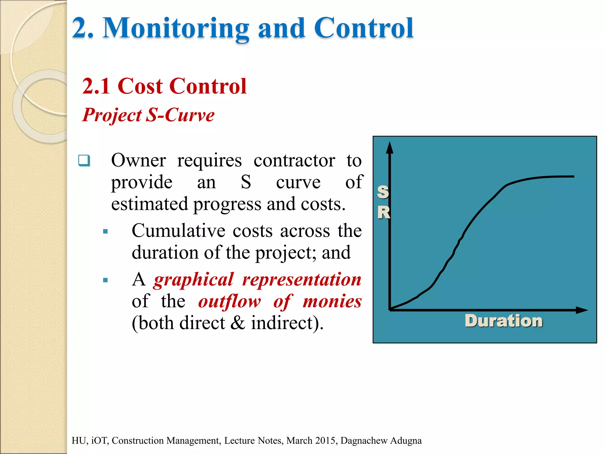 2. Monitoring and Control
2.1 Cost Control
Project S-Curve
HU, iOT, Construction Management, Lecture Notes, March 2015, Dagnachew Adugna
 Owner requires contractor to
provide an S curve of
estimated progress and costs.
 Cumulative costs across the
duration of the project; and
 A graphical representation
of the outflow of monies
(both direct & indirect). Duration
S
R
 