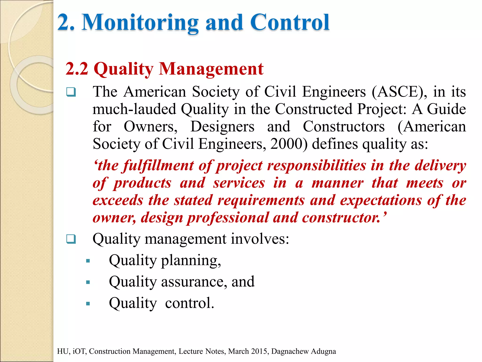 2. Monitoring and Control
2.2 Quality Management
 The American Society of Civil Engineers (ASCE), in its
much-lauded Quality in the Constructed Project: A Guide
for Owners, Designers and Constructors (American
Society of Civil Engineers, 2000) defines quality as:
‘the fulfillment of project responsibilities in the delivery
of products and services in a manner that meets or
exceeds the stated requirements and expectations of the
owner, design professional and constructor.’
 Quality management involves:
 Quality planning,
 Quality assurance, and
 Quality control.
HU, iOT, Construction Management, Lecture Notes, March 2015, Dagnachew Adugna
 