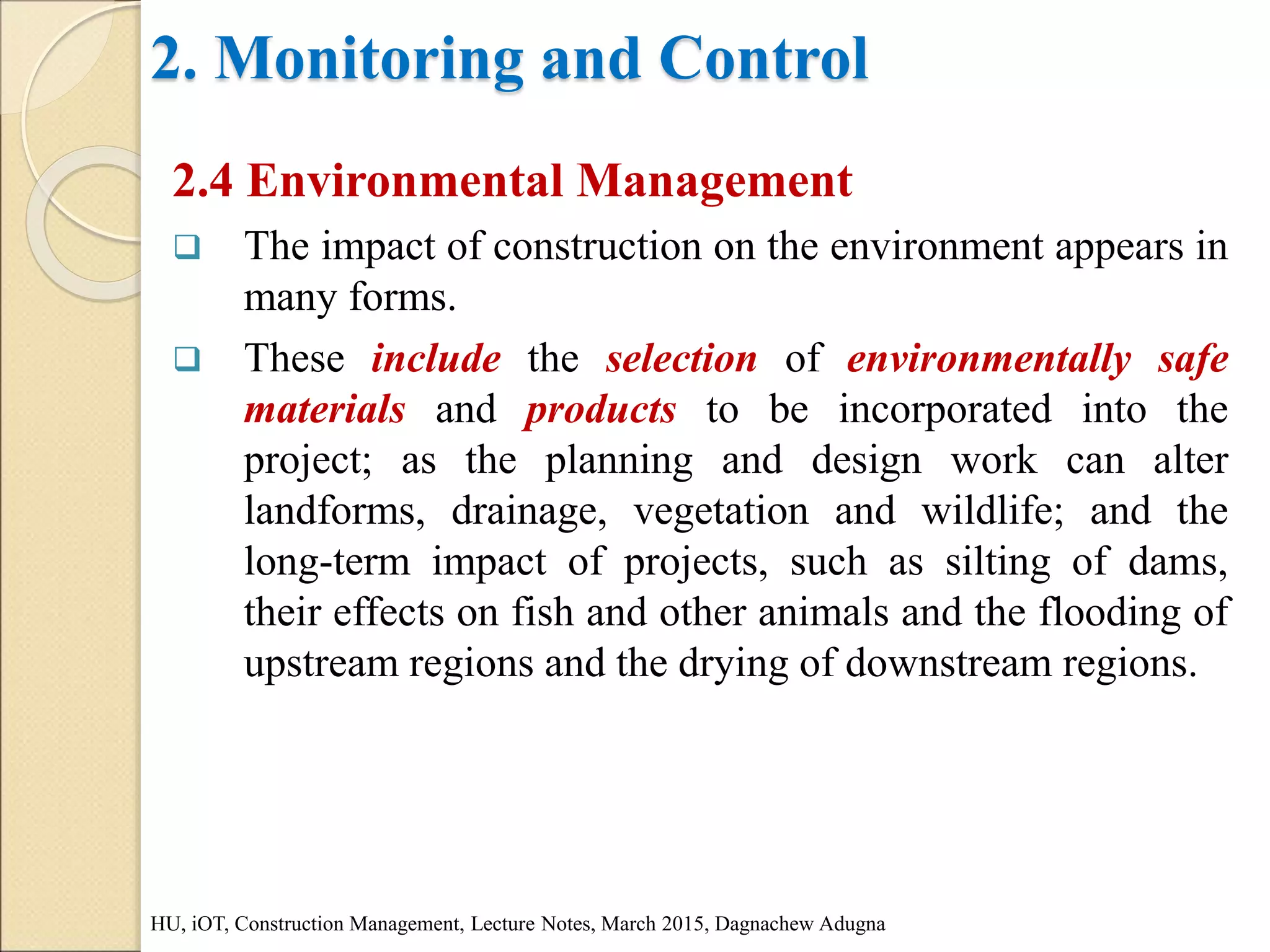 2. Monitoring and Control
2.4 Environmental Management
 The impact of construction on the environment appears in
many forms.
 These include the selection of environmentally safe
materials and products to be incorporated into the
project; as the planning and design work can alter
landforms, drainage, vegetation and wildlife; and the
long-term impact of projects, such as silting of dams,
their effects on fish and other animals and the flooding of
upstream regions and the drying of downstream regions.
HU, iOT, Construction Management, Lecture Notes, March 2015, Dagnachew Adugna
 