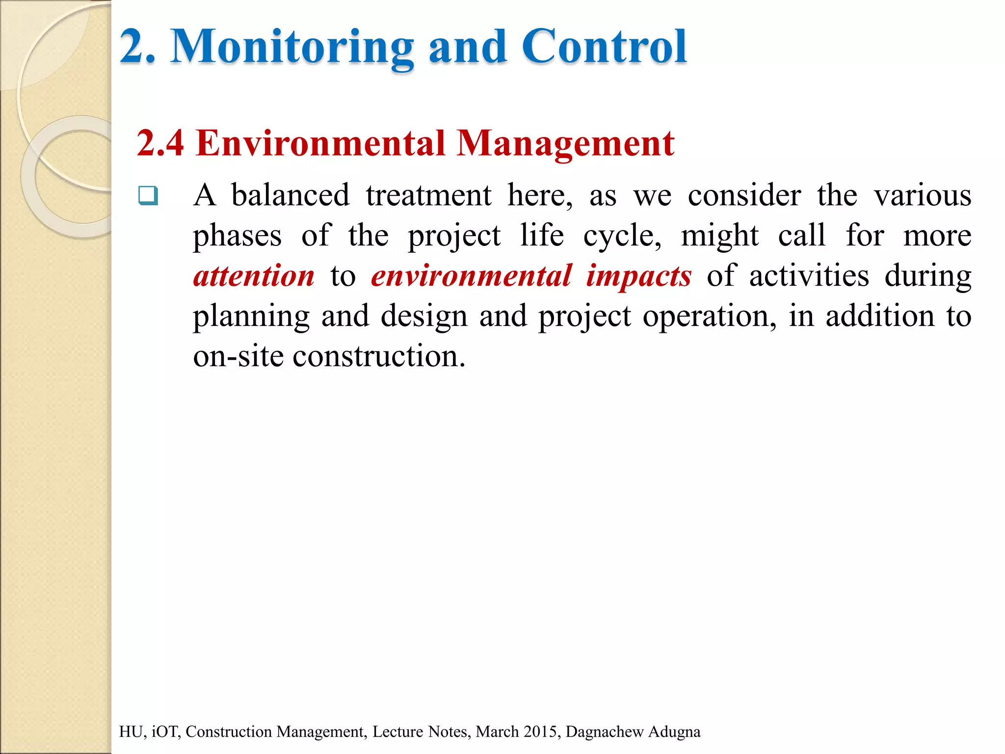 2. Monitoring and Control
2.4 Environmental Management
 A balanced treatment here, as we consider the various
phases of the project life cycle, might call for more
attention to environmental impacts of activities during
planning and design and project operation, in addition to
on-site construction.
HU, iOT, Construction Management, Lecture Notes, March 2015, Dagnachew Adugna
 
