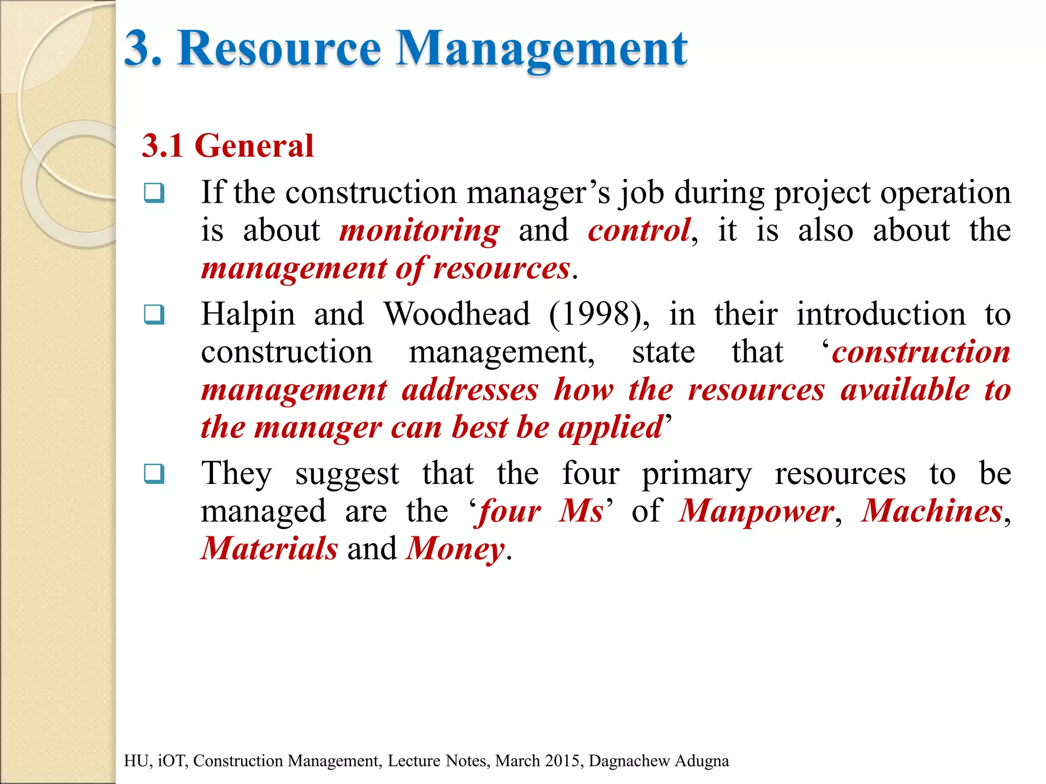 3. Resource Management
3.1 General
 If the construction manager’s job during project operation
is about monitoring and control, it is also about the
management of resources.
 Halpin and Woodhead (1998), in their introduction to
construction management, state that ‘construction
management addresses how the resources available to
the manager can best be applied’
 They suggest that the four primary resources to be
managed are the ‘four Ms’ of Manpower, Machines,
Materials and Money.
HU, iOT, Construction Management, Lecture Notes, March 2015, Dagnachew Adugna
 