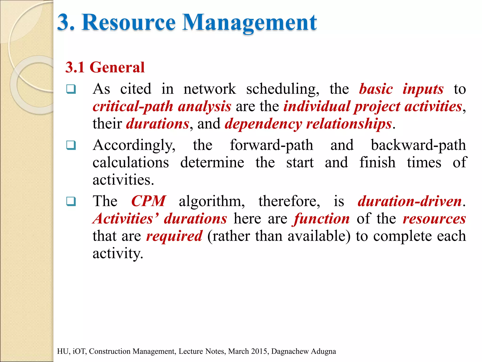 3. Resource Management
3.1 General
 As cited in network scheduling, the basic inputs to
critical-path analysis are the individual project activities,
their durations, and dependency relationships.
 Accordingly, the forward-path and backward-path
calculations determine the start and finish times of
activities.
 The CPM algorithm, therefore, is duration-driven.
Activities’ durations here are function of the resources
that are required (rather than available) to complete each
activity.
HU, iOT, Construction Management, Lecture Notes, March 2015, Dagnachew Adugna
 