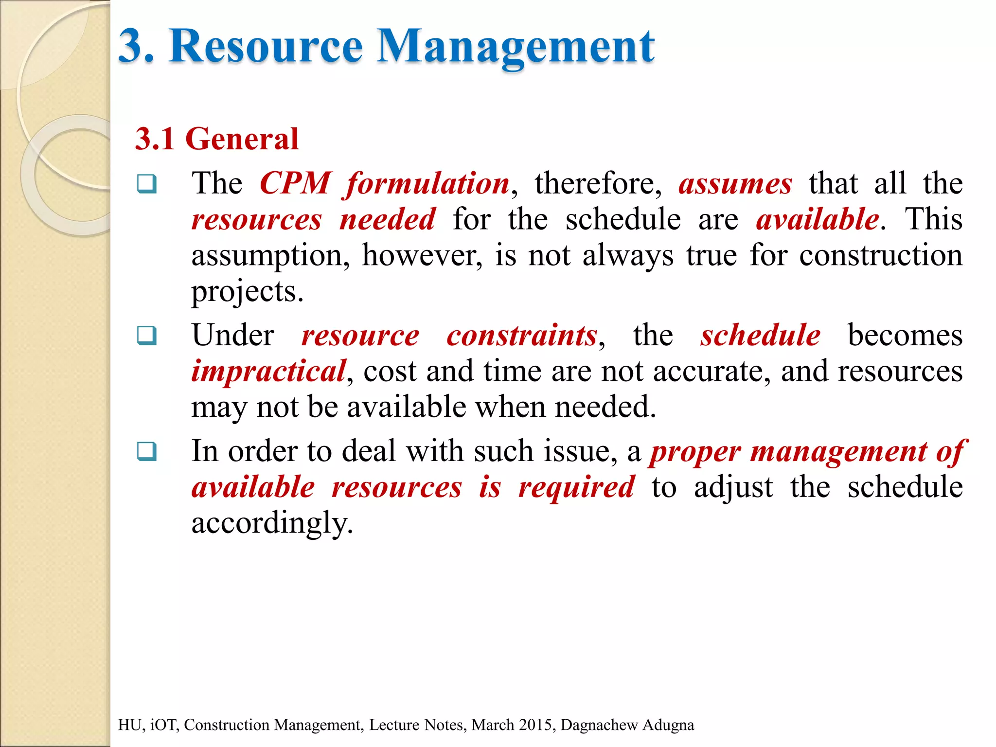 3. Resource Management
3.1 General
 The CPM formulation, therefore, assumes that all the
resources needed for the schedule are available. This
assumption, however, is not always true for construction
projects.
 Under resource constraints, the schedule becomes
impractical, cost and time are not accurate, and resources
may not be available when needed.
 In order to deal with such issue, a proper management of
available resources is required to adjust the schedule
accordingly.
HU, iOT, Construction Management, Lecture Notes, March 2015, Dagnachew Adugna
 