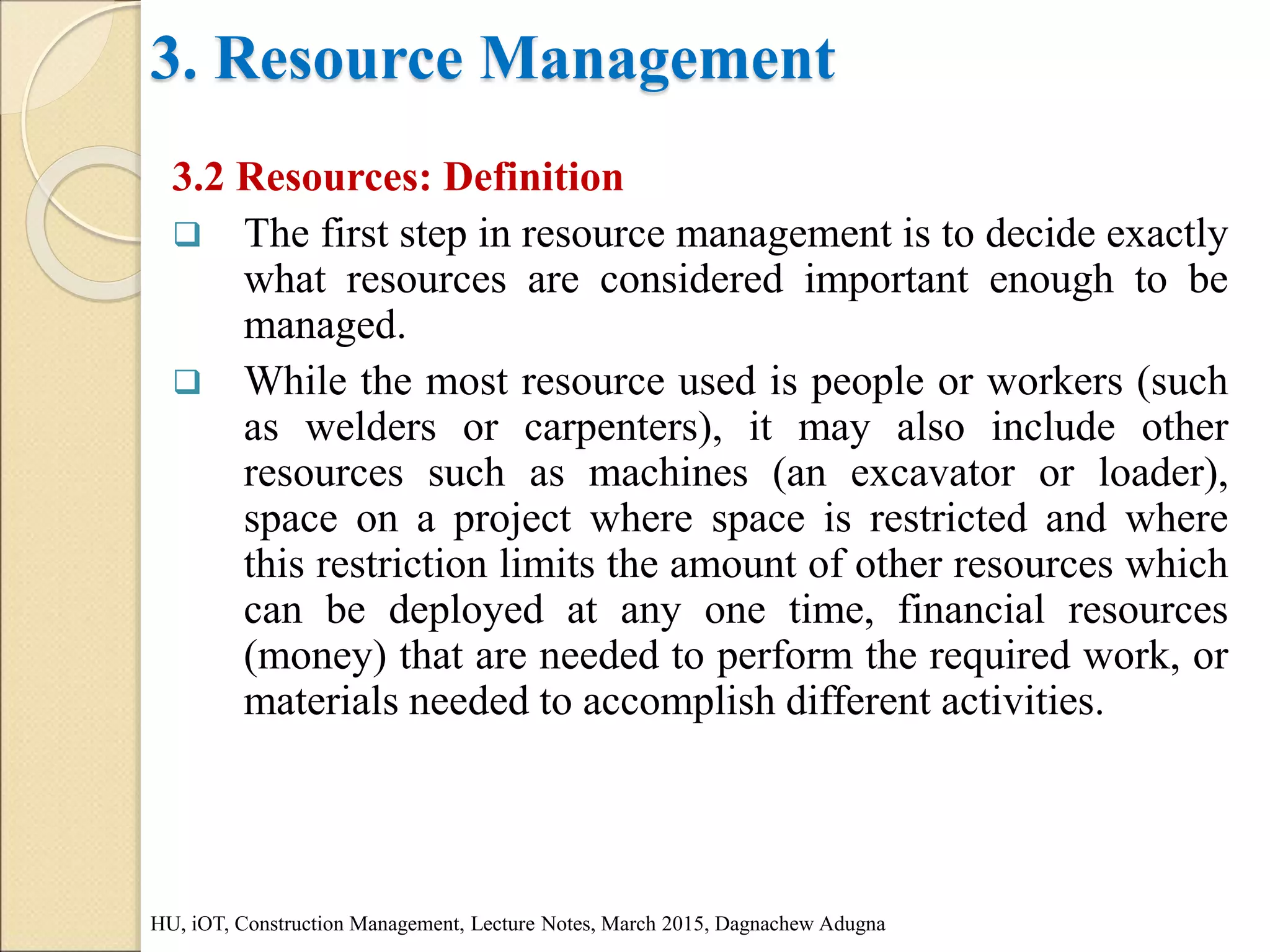 3. Resource Management
3.2 Resources: Definition
 The first step in resource management is to decide exactly
what resources are considered important enough to be
managed.
 While the most resource used is people or workers (such
as welders or carpenters), it may also include other
resources such as machines (an excavator or loader),
space on a project where space is restricted and where
this restriction limits the amount of other resources which
can be deployed at any one time, financial resources
(money) that are needed to perform the required work, or
materials needed to accomplish different activities.
HU, iOT, Construction Management, Lecture Notes, March 2015, Dagnachew Adugna
 