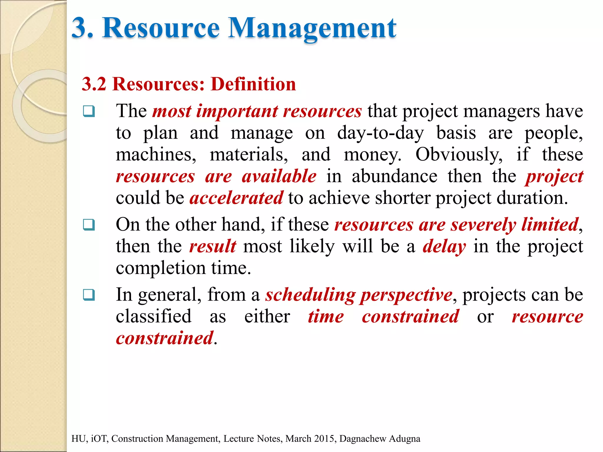 3. Resource Management
3.2 Resources: Definition
 The most important resources that project managers have
to plan and manage on day-to-day basis are people,
machines, materials, and money. Obviously, if these
resources are available in abundance then the project
could be accelerated to achieve shorter project duration.
 On the other hand, if these resources are severely limited,
then the result most likely will be a delay in the project
completion time.
 In general, from a scheduling perspective, projects can be
classified as either time constrained or resource
constrained.
HU, iOT, Construction Management, Lecture Notes, March 2015, Dagnachew Adugna
 