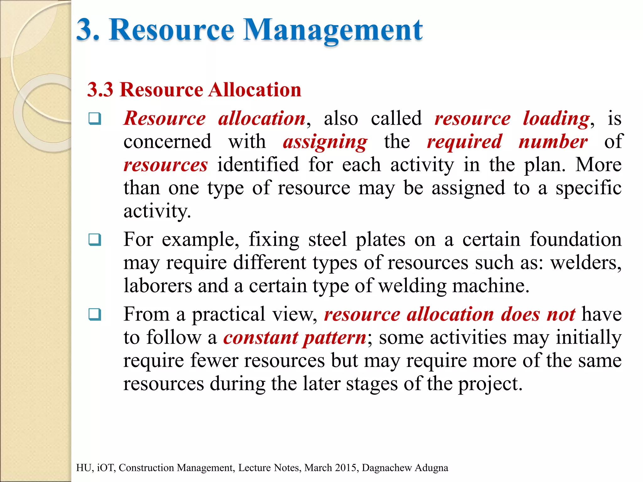 3. Resource Management
3.3 Resource Allocation
 Resource allocation, also called resource loading, is
concerned with assigning the required number of
resources identified for each activity in the plan. More
than one type of resource may be assigned to a specific
activity.
 For example, fixing steel plates on a certain foundation
may require different types of resources such as: welders,
laborers and a certain type of welding machine.
 From a practical view, resource allocation does not have
to follow a constant pattern; some activities may initially
require fewer resources but may require more of the same
resources during the later stages of the project.
HU, iOT, Construction Management, Lecture Notes, March 2015, Dagnachew Adugna
 