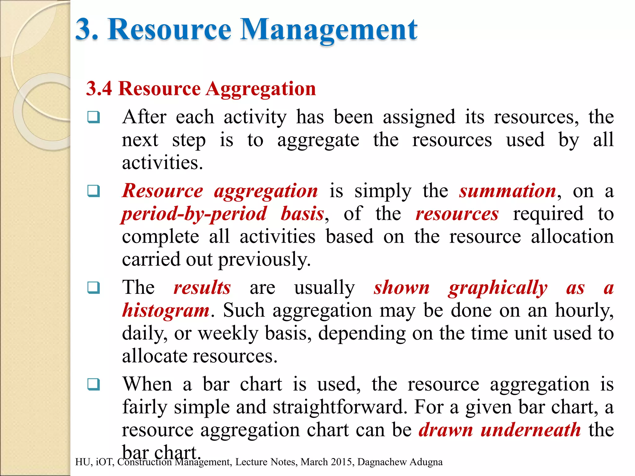 3. Resource Management
3.4 Resource Aggregation
 After each activity has been assigned its resources, the
next step is to aggregate the resources used by all
activities.
 Resource aggregation is simply the summation, on a
period-by-period basis, of the resources required to
complete all activities based on the resource allocation
carried out previously.
 The results are usually shown graphically as a
histogram. Such aggregation may be done on an hourly,
daily, or weekly basis, depending on the time unit used to
allocate resources.
 When a bar chart is used, the resource aggregation is
fairly simple and straightforward. For a given bar chart, a
resource aggregation chart can be drawn underneath the
bar chart.
HU, iOT, Construction Management, Lecture Notes, March 2015, Dagnachew Adugna
 