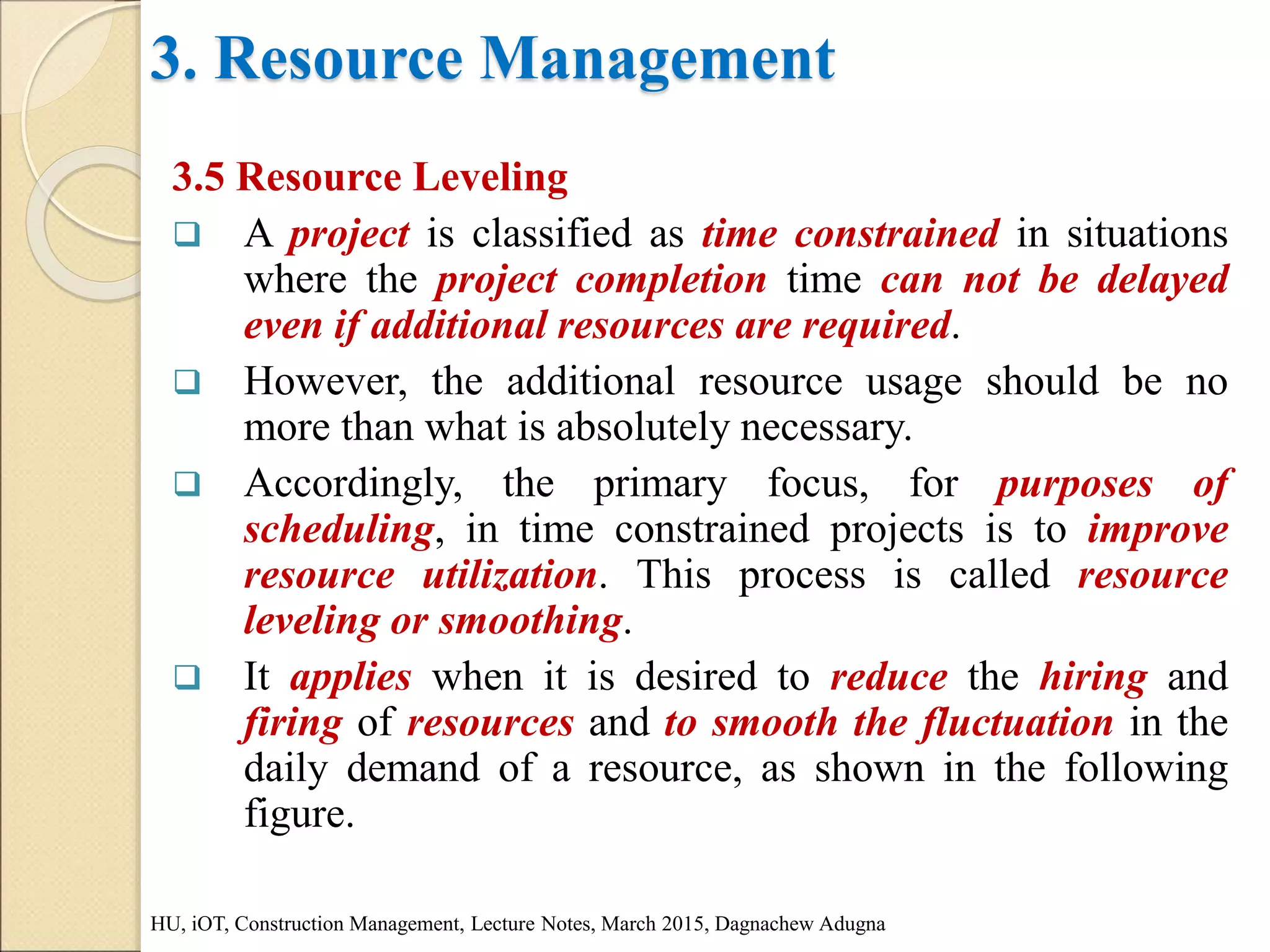 3. Resource Management
3.5 Resource Leveling
 A project is classified as time constrained in situations
where the project completion time can not be delayed
even if additional resources are required.
 However, the additional resource usage should be no
more than what is absolutely necessary.
 Accordingly, the primary focus, for purposes of
scheduling, in time constrained projects is to improve
resource utilization. This process is called resource
leveling or smoothing.
 It applies when it is desired to reduce the hiring and
firing of resources and to smooth the fluctuation in the
daily demand of a resource, as shown in the following
figure.
HU, iOT, Construction Management, Lecture Notes, March 2015, Dagnachew Adugna
 