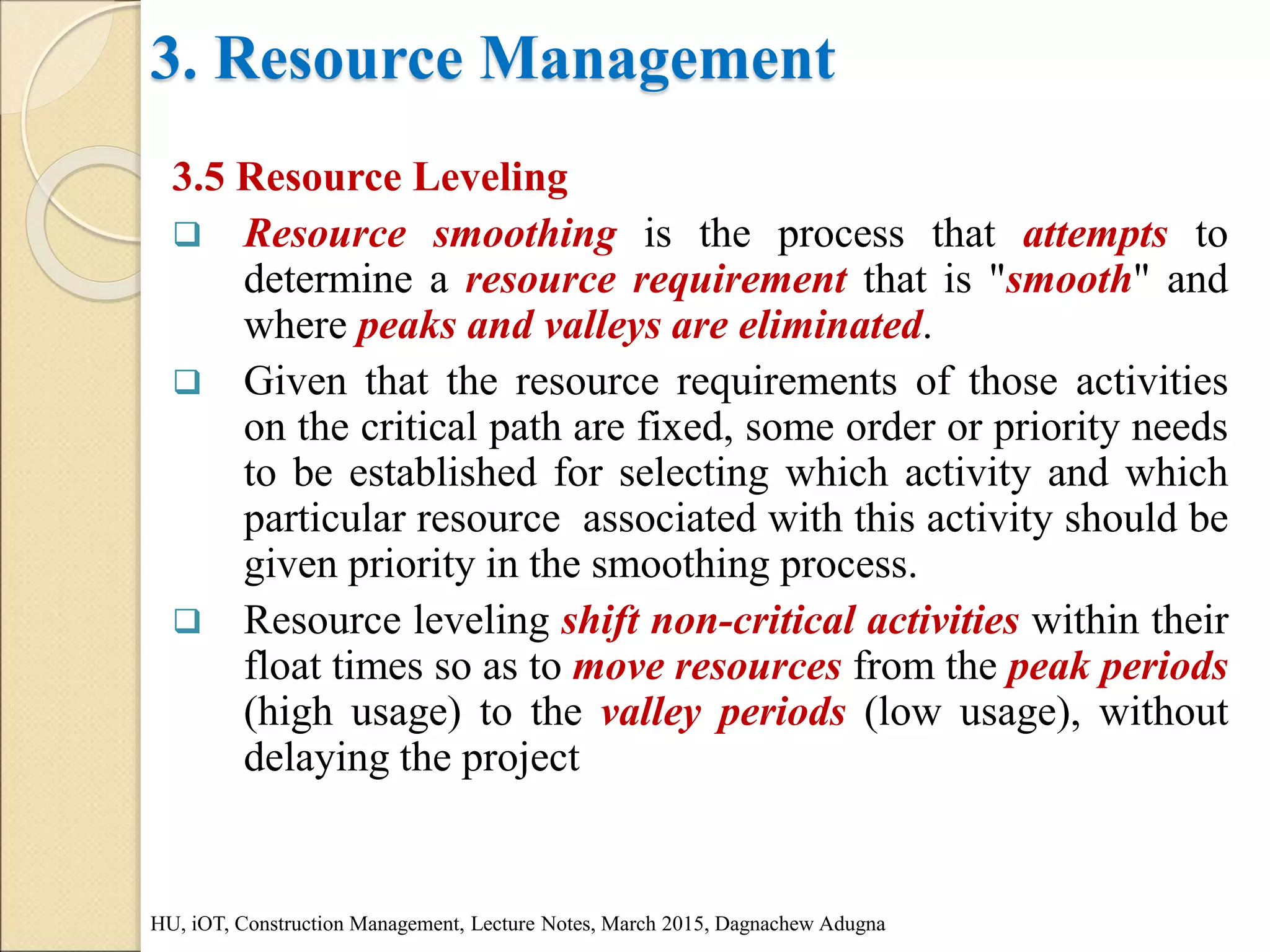 3. Resource Management
3.5 Resource Leveling
 Resource smoothing is the process that attempts to
determine a resource requirement that is "smooth" and
where peaks and valleys are eliminated.
 Given that the resource requirements of those activities
on the critical path are fixed, some order or priority needs
to be established for selecting which activity and which
particular resource associated with this activity should be
given priority in the smoothing process.
 Resource leveling shift non-critical activities within their
float times so as to move resources from the peak periods
(high usage) to the valley periods (low usage), without
delaying the project
HU, iOT, Construction Management, Lecture Notes, March 2015, Dagnachew Adugna
 