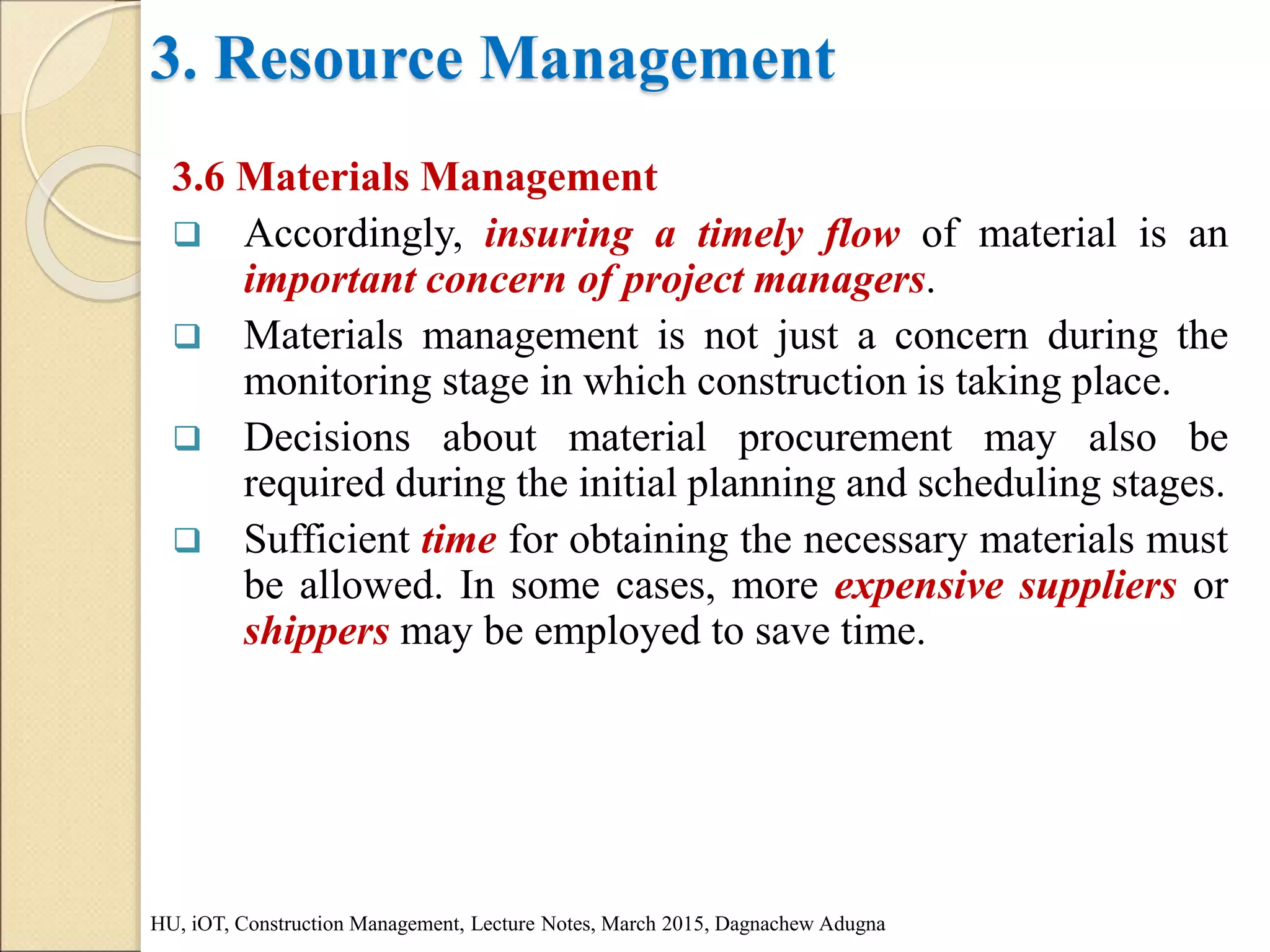 3. Resource Management
3.6 Materials Management
 Accordingly, insuring a timely flow of material is an
important concern of project managers.
 Materials management is not just a concern during the
monitoring stage in which construction is taking place.
 Decisions about material procurement may also be
required during the initial planning and scheduling stages.
 Sufficient time for obtaining the necessary materials must
be allowed. In some cases, more expensive suppliers or
shippers may be employed to save time.
HU, iOT, Construction Management, Lecture Notes, March 2015, Dagnachew Adugna
 