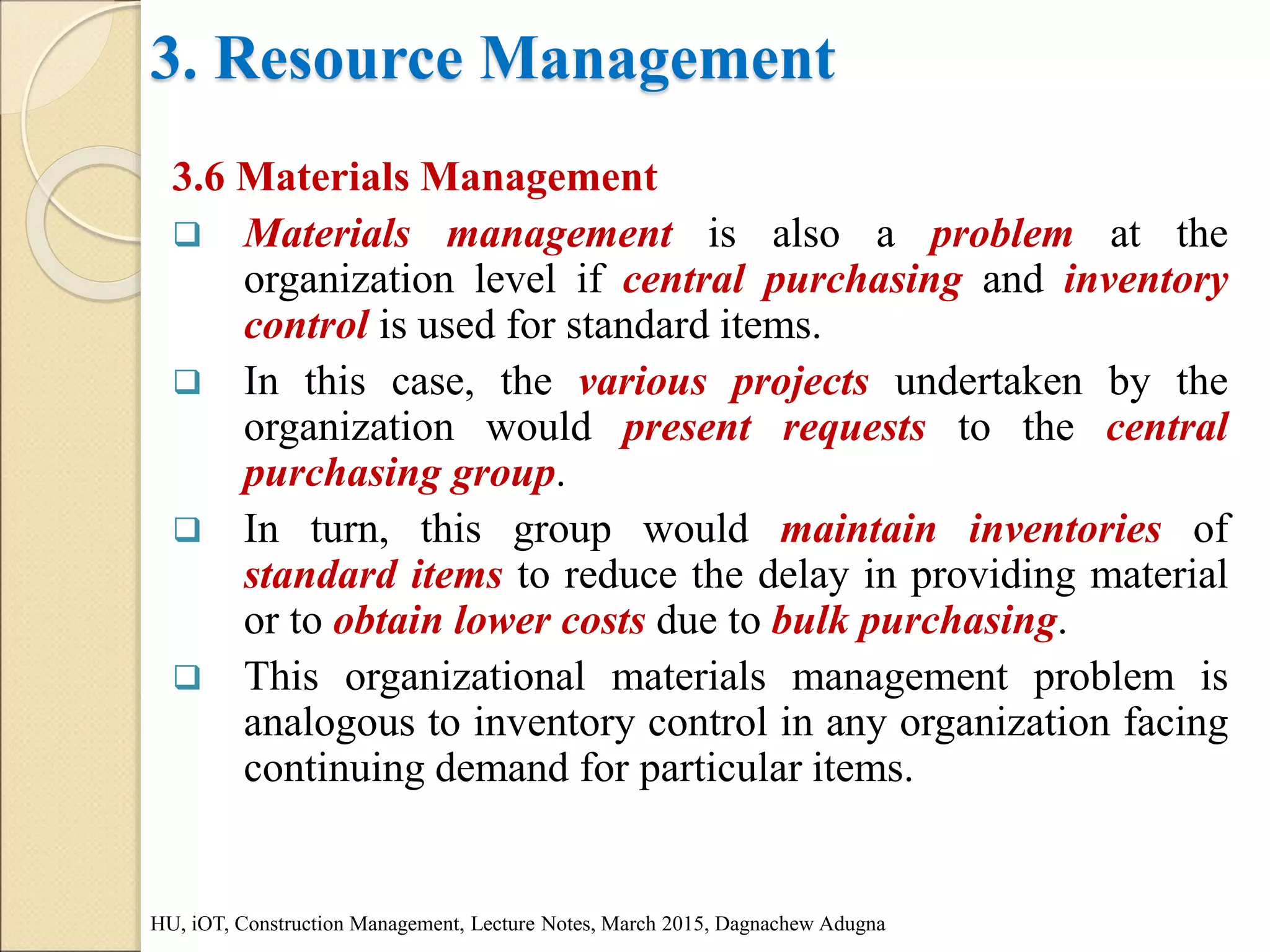 3. Resource Management
3.6 Materials Management
 Materials management is also a problem at the
organization level if central purchasing and inventory
control is used for standard items.
 In this case, the various projects undertaken by the
organization would present requests to the central
purchasing group.
 In turn, this group would maintain inventories of
standard items to reduce the delay in providing material
or to obtain lower costs due to bulk purchasing.
 This organizational materials management problem is
analogous to inventory control in any organization facing
continuing demand for particular items.
HU, iOT, Construction Management, Lecture Notes, March 2015, Dagnachew Adugna
 