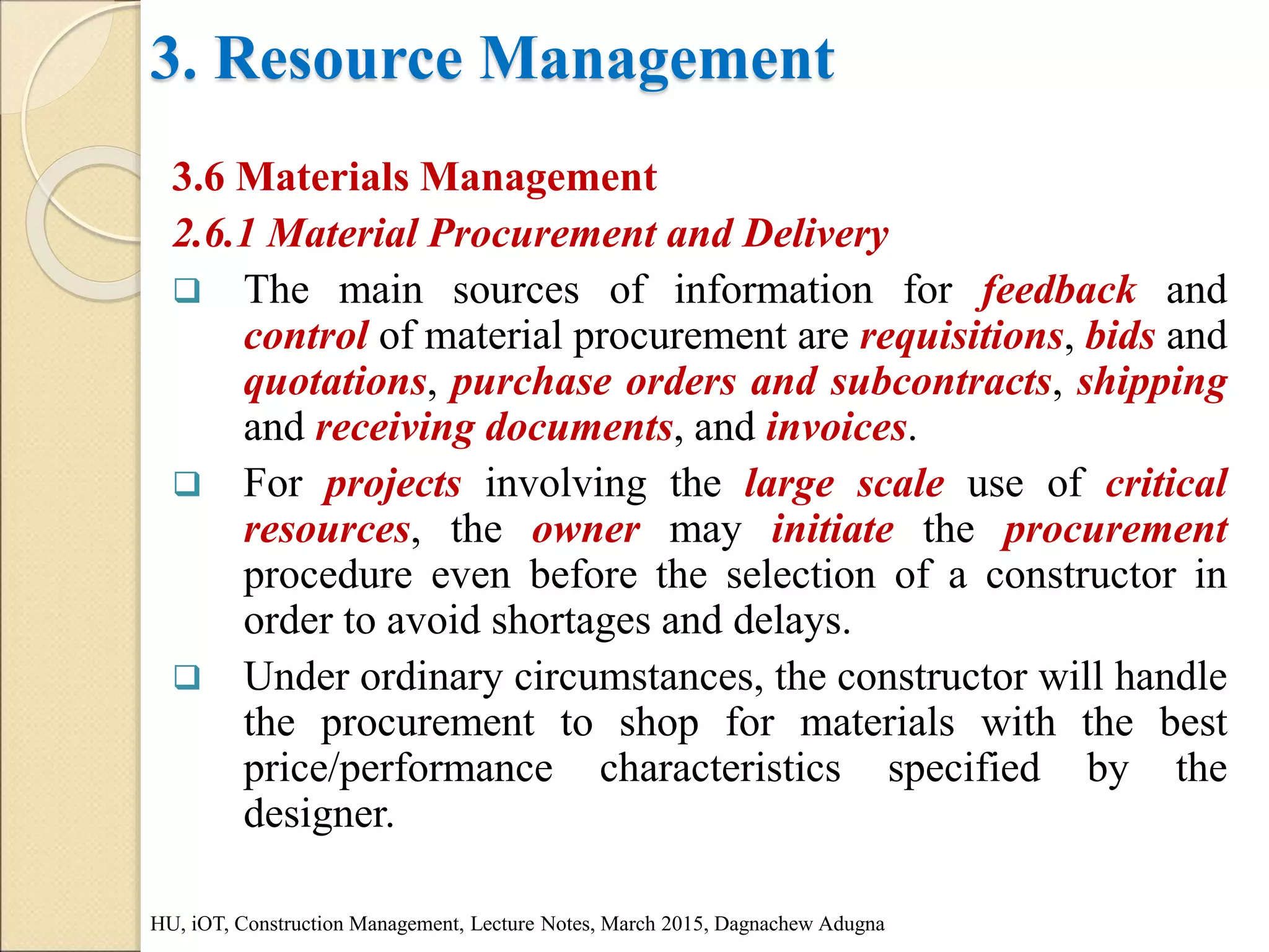 3. Resource Management
3.6 Materials Management
2.6.1 Material Procurement and Delivery
 The main sources of information for feedback and
control of material procurement are requisitions, bids and
quotations, purchase orders and subcontracts, shipping
and receiving documents, and invoices.
 For projects involving the large scale use of critical
resources, the owner may initiate the procurement
procedure even before the selection of a constructor in
order to avoid shortages and delays.
 Under ordinary circumstances, the constructor will handle
the procurement to shop for materials with the best
price/performance characteristics specified by the
designer.
HU, iOT, Construction Management, Lecture Notes, March 2015, Dagnachew Adugna
 