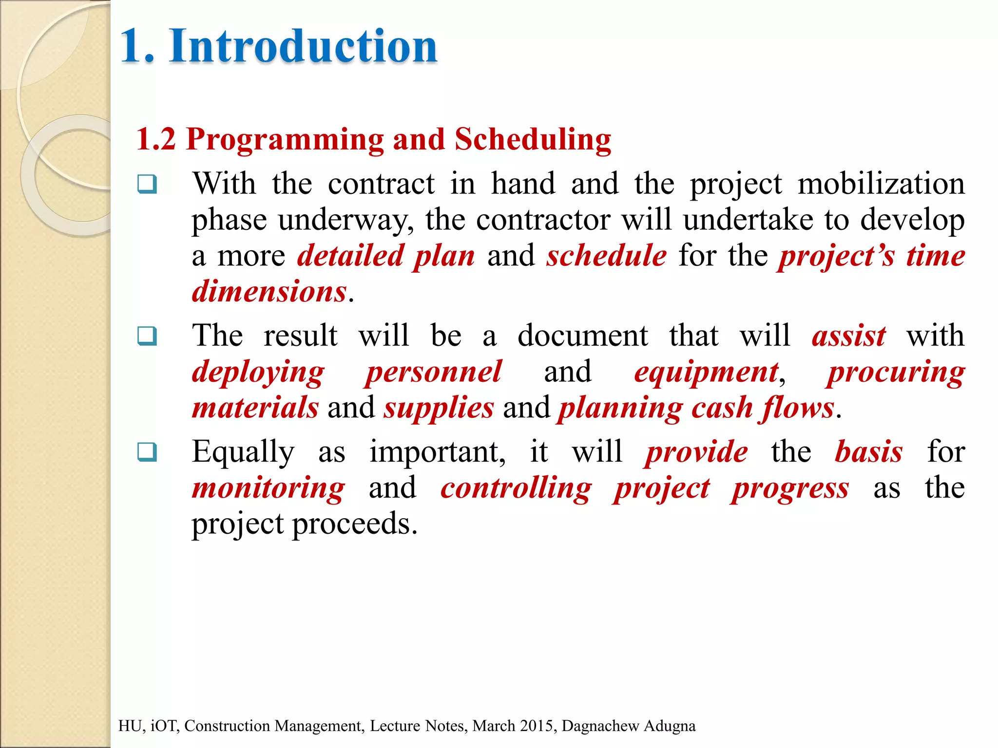 1. Introduction
1.2 Programming and Scheduling
 With the contract in hand and the project mobilization
phase underway, the contractor will undertake to develop
a more detailed plan and schedule for the project’s time
dimensions.
 The result will be a document that will assist with
deploying personnel and equipment, procuring
materials and supplies and planning cash flows.
 Equally as important, it will provide the basis for
monitoring and controlling project progress as the
project proceeds.
HU, iOT, Construction Management, Lecture Notes, March 2015, Dagnachew Adugna
 