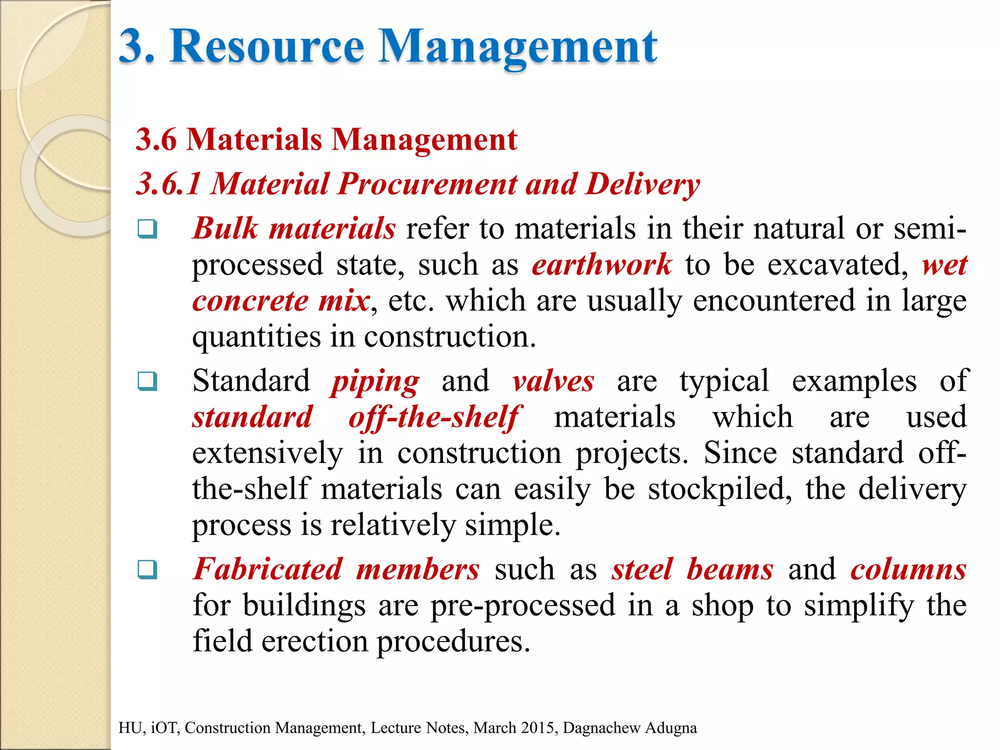 3. Resource Management
3.6 Materials Management
3.6.1 Material Procurement and Delivery
 Bulk materials refer to materials in their natural or semi-
processed state, such as earthwork to be excavated, wet
concrete mix, etc. which are usually encountered in large
quantities in construction.
 Standard piping and valves are typical examples of
standard off-the-shelf materials which are used
extensively in construction projects. Since standard off-
the-shelf materials can easily be stockpiled, the delivery
process is relatively simple.
 Fabricated members such as steel beams and columns
for buildings are pre-processed in a shop to simplify the
field erection procedures.
HU, iOT, Construction Management, Lecture Notes, March 2015, Dagnachew Adugna
 