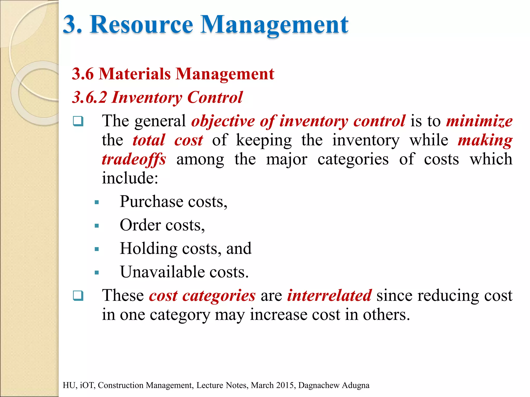 3. Resource Management
3.6 Materials Management
3.6.2 Inventory Control
 The general objective of inventory control is to minimize
the total cost of keeping the inventory while making
tradeoffs among the major categories of costs which
include:
 Purchase costs,
 Order costs,
 Holding costs, and
 Unavailable costs.
 These cost categories are interrelated since reducing cost
in one category may increase cost in others.
HU, iOT, Construction Management, Lecture Notes, March 2015, Dagnachew Adugna
 