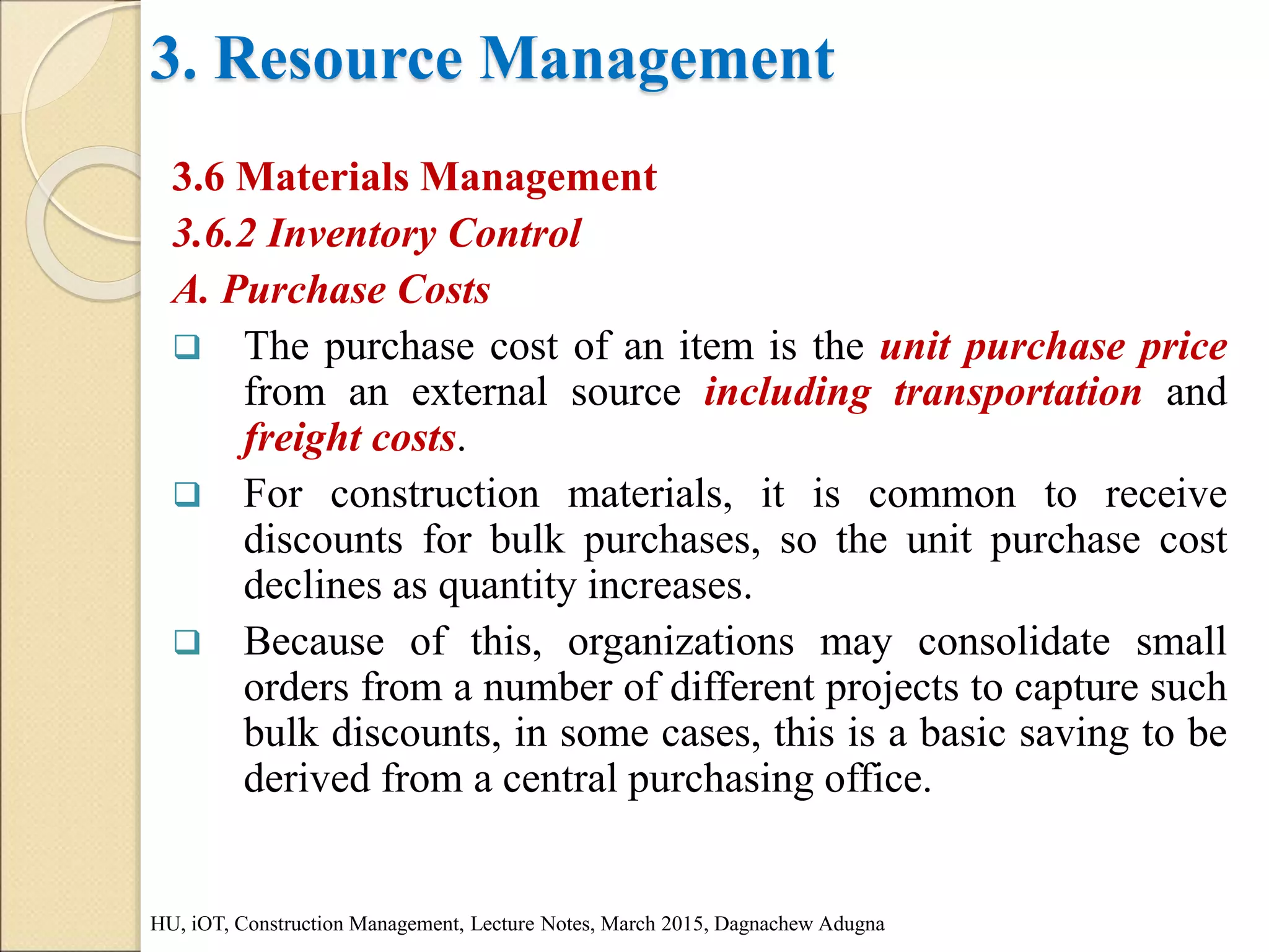 3. Resource Management
3.6 Materials Management
3.6.2 Inventory Control
A. Purchase Costs
 The purchase cost of an item is the unit purchase price
from an external source including transportation and
freight costs.
 For construction materials, it is common to receive
discounts for bulk purchases, so the unit purchase cost
declines as quantity increases.
 Because of this, organizations may consolidate small
orders from a number of different projects to capture such
bulk discounts, in some cases, this is a basic saving to be
derived from a central purchasing office.
HU, iOT, Construction Management, Lecture Notes, March 2015, Dagnachew Adugna
 