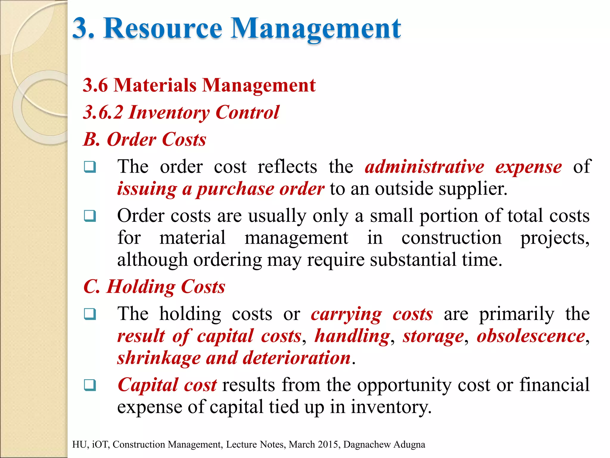3. Resource Management
3.6 Materials Management
3.6.2 Inventory Control
B. Order Costs
 The order cost reflects the administrative expense of
issuing a purchase order to an outside supplier.
 Order costs are usually only a small portion of total costs
for material management in construction projects,
although ordering may require substantial time.
C. Holding Costs
 The holding costs or carrying costs are primarily the
result of capital costs, handling, storage, obsolescence,
shrinkage and deterioration.
 Capital cost results from the opportunity cost or financial
expense of capital tied up in inventory.
HU, iOT, Construction Management, Lecture Notes, March 2015, Dagnachew Adugna
 