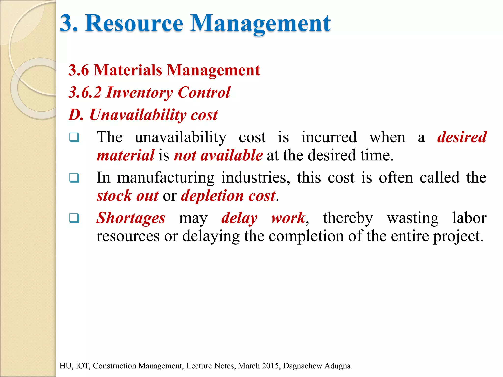 3. Resource Management
3.6 Materials Management
3.6.2 Inventory Control
D. Unavailability cost
 The unavailability cost is incurred when a desired
material is not available at the desired time.
 In manufacturing industries, this cost is often called the
stock out or depletion cost.
 Shortages may delay work, thereby wasting labor
resources or delaying the completion of the entire project.
HU, iOT, Construction Management, Lecture Notes, March 2015, Dagnachew Adugna
 