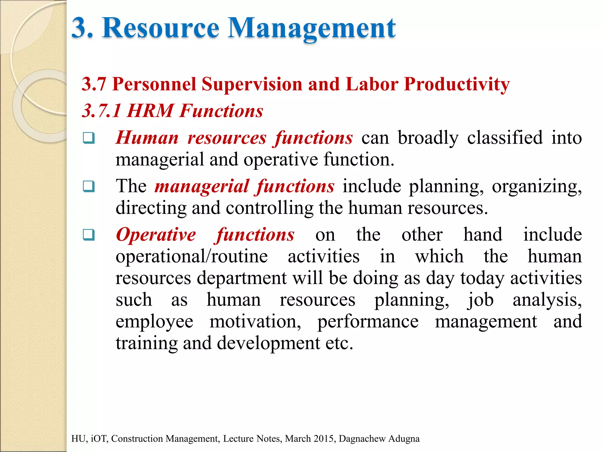 3. Resource Management
3.7 Personnel Supervision and Labor Productivity
3.7.1 HRM Functions
 Human resources functions can broadly classified into
managerial and operative function.
 The managerial functions include planning, organizing,
directing and controlling the human resources.
 Operative functions on the other hand include
operational/routine activities in which the human
resources department will be doing as day today activities
such as human resources planning, job analysis,
employee motivation, performance management and
training and development etc.
HU, iOT, Construction Management, Lecture Notes, March 2015, Dagnachew Adugna
 