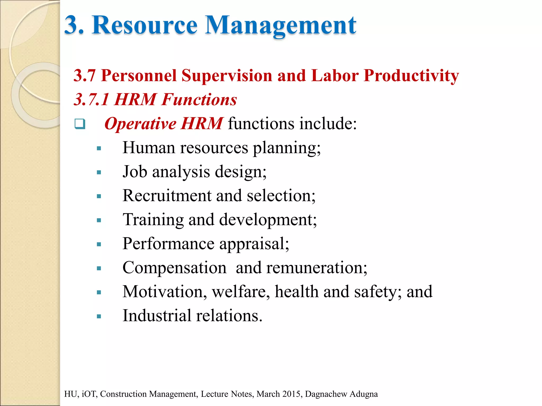 3. Resource Management
3.7 Personnel Supervision and Labor Productivity
3.7.1 HRM Functions
 Operative HRM functions include:
 Human resources planning;
 Job analysis design;
 Recruitment and selection;
 Training and development;
 Performance appraisal;
 Compensation and remuneration;
 Motivation, welfare, health and safety; and
 Industrial relations.
HU, iOT, Construction Management, Lecture Notes, March 2015, Dagnachew Adugna
 