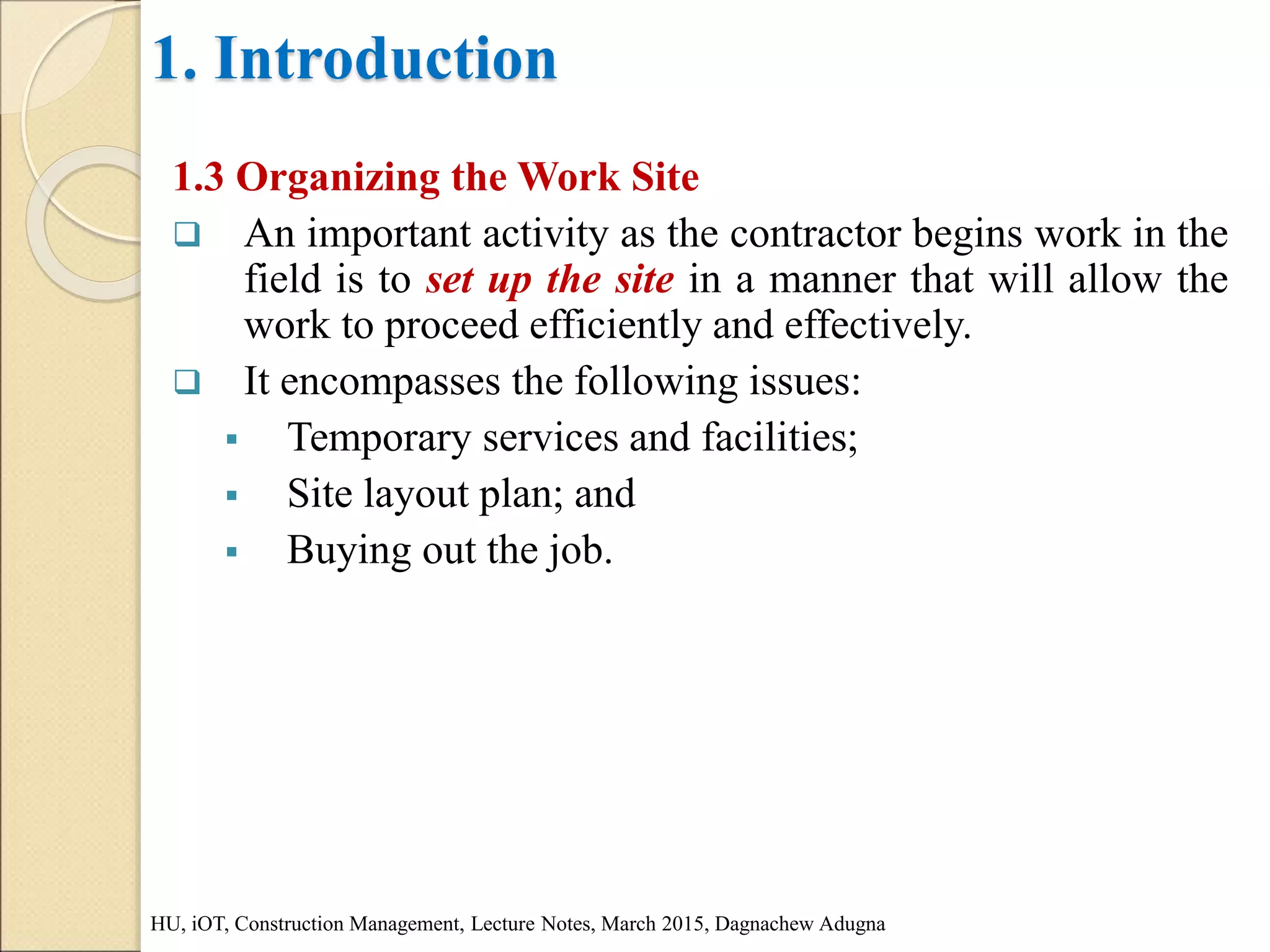 1. Introduction
1.3 Organizing the Work Site
 An important activity as the contractor begins work in the
field is to set up the site in a manner that will allow the
work to proceed efficiently and effectively.
 It encompasses the following issues:
 Temporary services and facilities;
 Site layout plan; and
 Buying out the job.
HU, iOT, Construction Management, Lecture Notes, March 2015, Dagnachew Adugna
 