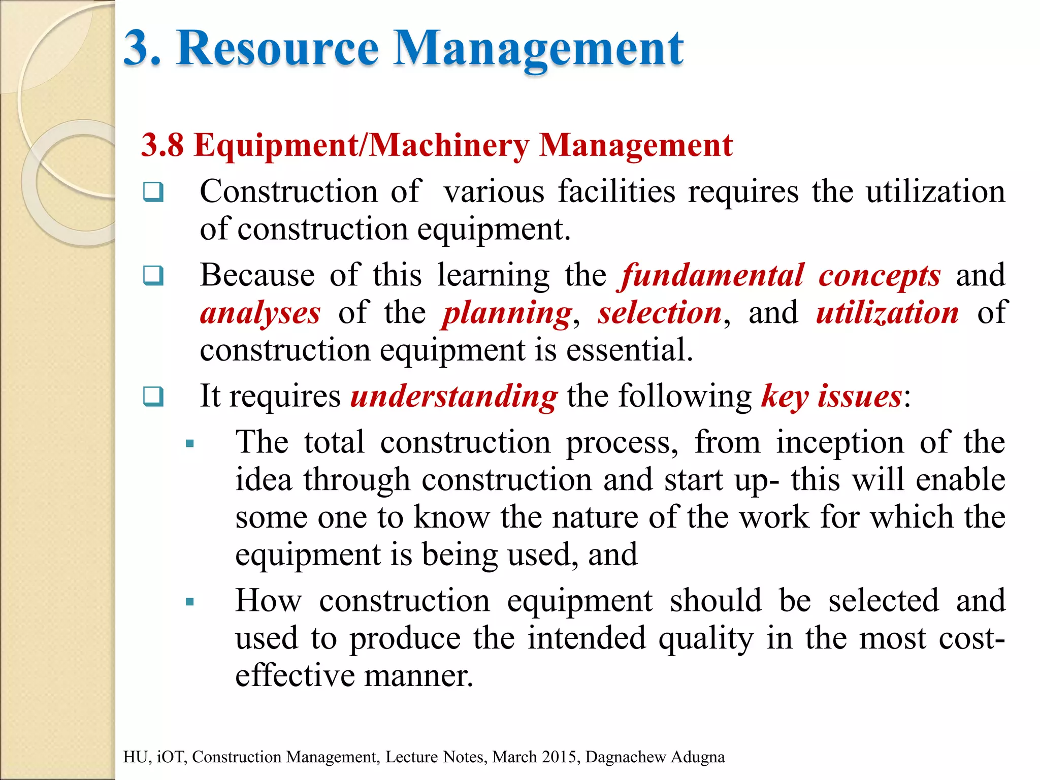 3. Resource Management
3.8 Equipment/Machinery Management
 Construction of various facilities requires the utilization
of construction equipment.
 Because of this learning the fundamental concepts and
analyses of the planning, selection, and utilization of
construction equipment is essential.
 It requires understanding the following key issues:
 The total construction process, from inception of the
idea through construction and start up- this will enable
some one to know the nature of the work for which the
equipment is being used, and
 How construction equipment should be selected and
used to produce the intended quality in the most cost-
effective manner.
HU, iOT, Construction Management, Lecture Notes, March 2015, Dagnachew Adugna
 