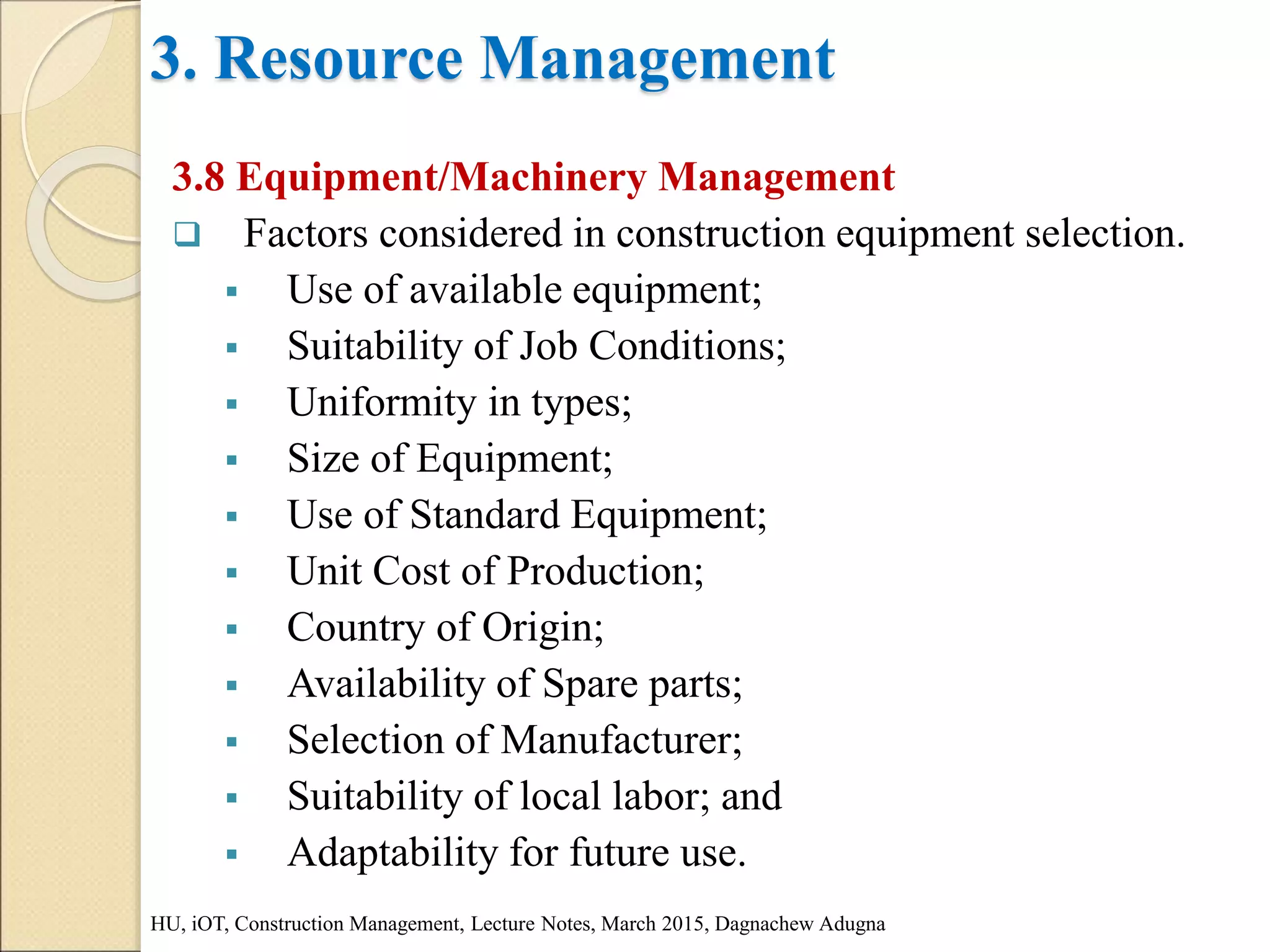 3. Resource Management
3.8 Equipment/Machinery Management
 Factors considered in construction equipment selection.
 Use of available equipment;
 Suitability of Job Conditions;
 Uniformity in types;
 Size of Equipment;
 Use of Standard Equipment;
 Unit Cost of Production;
 Country of Origin;
 Availability of Spare parts;
 Selection of Manufacturer;
 Suitability of local labor; and
 Adaptability for future use.
HU, iOT, Construction Management, Lecture Notes, March 2015, Dagnachew Adugna
 