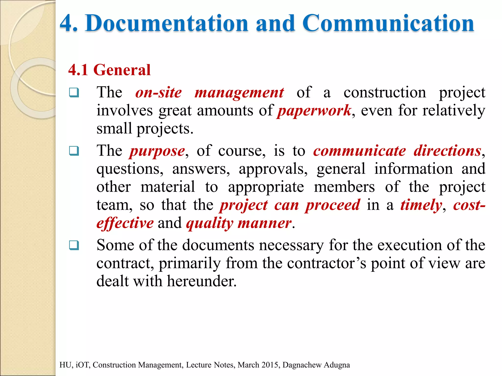 4. Documentation and Communication
4.1 General
 The on-site management of a construction project
involves great amounts of paperwork, even for relatively
small projects.
 The purpose, of course, is to communicate directions,
questions, answers, approvals, general information and
other material to appropriate members of the project
team, so that the project can proceed in a timely, cost-
effective and quality manner.
 Some of the documents necessary for the execution of the
contract, primarily from the contractor’s point of view are
dealt with hereunder.
HU, iOT, Construction Management, Lecture Notes, March 2015, Dagnachew Adugna
 