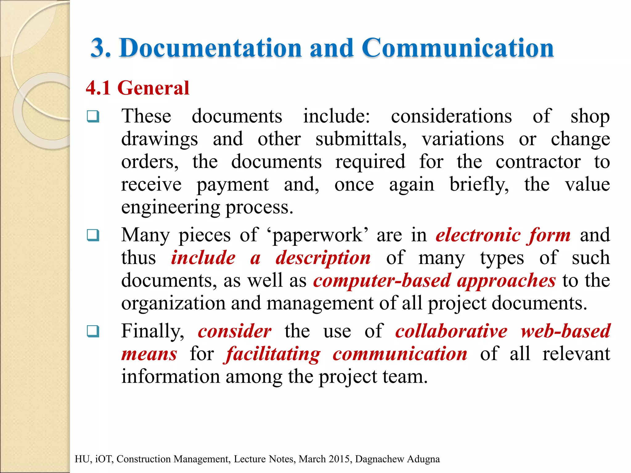 3. Documentation and Communication
4.1 General
 These documents include: considerations of shop
drawings and other submittals, variations or change
orders, the documents required for the contractor to
receive payment and, once again briefly, the value
engineering process.
 Many pieces of ‘paperwork’ are in electronic form and
thus include a description of many types of such
documents, as well as computer-based approaches to the
organization and management of all project documents.
 Finally, consider the use of collaborative web-based
means for facilitating communication of all relevant
information among the project team.
HU, iOT, Construction Management, Lecture Notes, March 2015, Dagnachew Adugna
 