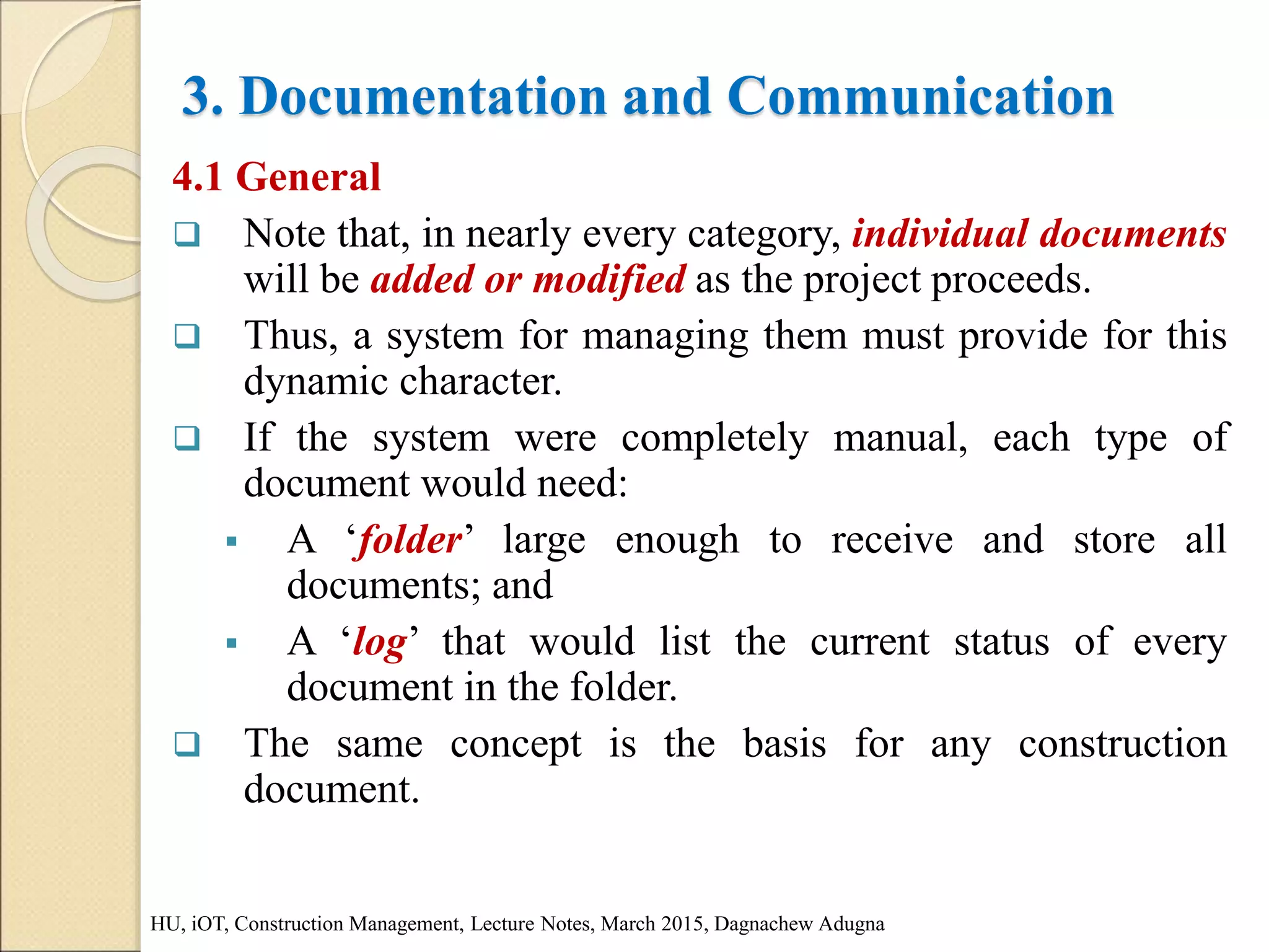 3. Documentation and Communication
4.1 General
 Note that, in nearly every category, individual documents
will be added or modified as the project proceeds.
 Thus, a system for managing them must provide for this
dynamic character.
 If the system were completely manual, each type of
document would need:
 A ‘folder’ large enough to receive and store all
documents; and
 A ‘log’ that would list the current status of every
document in the folder.
 The same concept is the basis for any construction
document.
HU, iOT, Construction Management, Lecture Notes, March 2015, Dagnachew Adugna
 