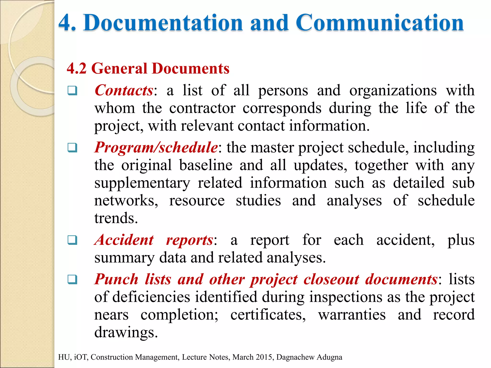 4. Documentation and Communication
4.2 General Documents
 Contacts: a list of all persons and organizations with
whom the contractor corresponds during the life of the
project, with relevant contact information.
 Program/schedule: the master project schedule, including
the original baseline and all updates, together with any
supplementary related information such as detailed sub
networks, resource studies and analyses of schedule
trends.
 Accident reports: a report for each accident, plus
summary data and related analyses.
 Punch lists and other project closeout documents: lists
of deficiencies identified during inspections as the project
nears completion; certificates, warranties and record
drawings.
HU, iOT, Construction Management, Lecture Notes, March 2015, Dagnachew Adugna
 