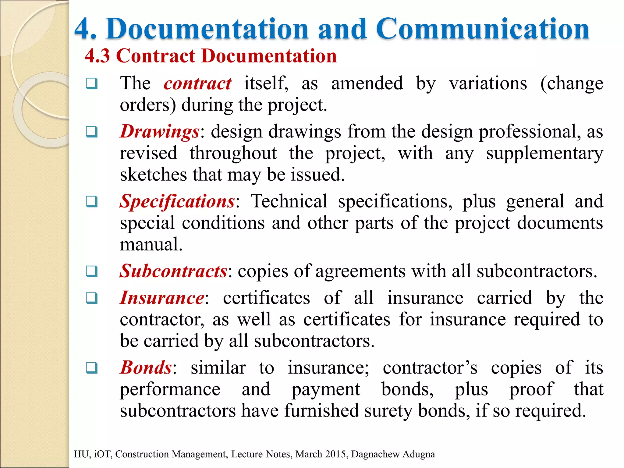 4. Documentation and Communication
4.3 Contract Documentation
 The contract itself, as amended by variations (change
orders) during the project.
 Drawings: design drawings from the design professional, as
revised throughout the project, with any supplementary
sketches that may be issued.
 Specifications: Technical specifications, plus general and
special conditions and other parts of the project documents
manual.
 Subcontracts: copies of agreements with all subcontractors.
 Insurance: certificates of all insurance carried by the
contractor, as well as certificates for insurance required to
be carried by all subcontractors.
 Bonds: similar to insurance; contractor’s copies of its
performance and payment bonds, plus proof that
subcontractors have furnished surety bonds, if so required.
HU, iOT, Construction Management, Lecture Notes, March 2015, Dagnachew Adugna
 