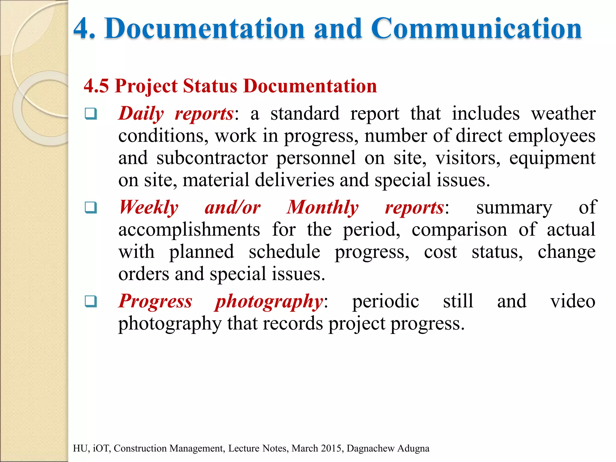 4. Documentation and Communication
4.5 Project Status Documentation
 Daily reports: a standard report that includes weather
conditions, work in progress, number of direct employees
and subcontractor personnel on site, visitors, equipment
on site, material deliveries and special issues.
 Weekly and/or Monthly reports: summary of
accomplishments for the period, comparison of actual
with planned schedule progress, cost status, change
orders and special issues.
 Progress photography: periodic still and video
photography that records project progress.
HU, iOT, Construction Management, Lecture Notes, March 2015, Dagnachew Adugna
 