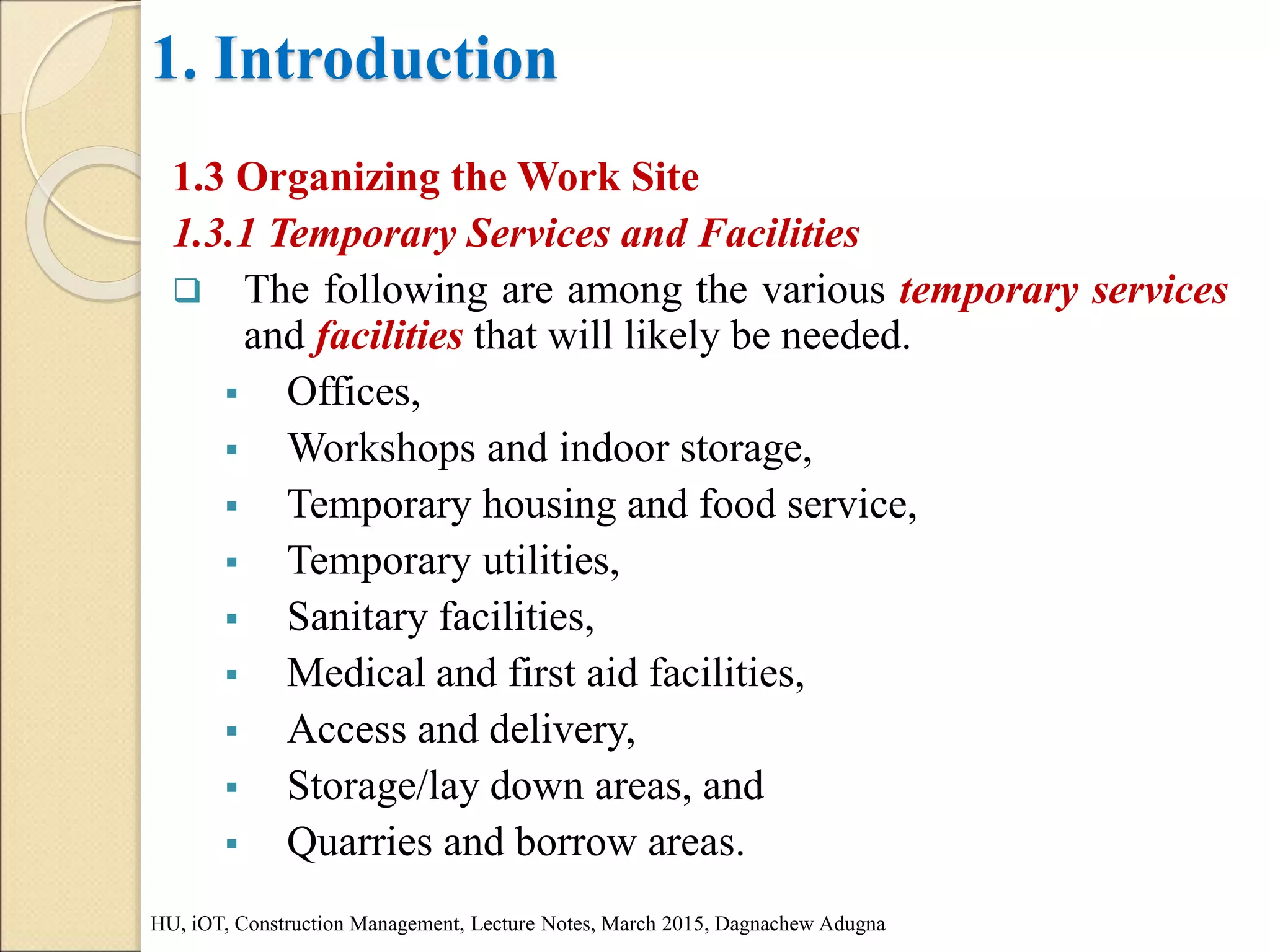 1. Introduction
1.3 Organizing the Work Site
1.3.1 Temporary Services and Facilities
 The following are among the various temporary services
and facilities that will likely be needed.
 Offices,
 Workshops and indoor storage,
 Temporary housing and food service,
 Temporary utilities,
 Sanitary facilities,
 Medical and first aid facilities,
 Access and delivery,
 Storage/lay down areas, and
 Quarries and borrow areas.
HU, iOT, Construction Management, Lecture Notes, March 2015, Dagnachew Adugna
 