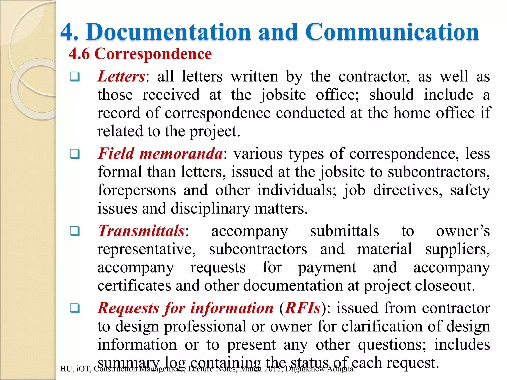 4. Documentation and Communication
4.6 Correspondence
 Letters: all letters written by the contractor, as well as
those received at the jobsite office; should include a
record of correspondence conducted at the home office if
related to the project.
 Field memoranda: various types of correspondence, less
formal than letters, issued at the jobsite to subcontractors,
forepersons and other individuals; job directives, safety
issues and disciplinary matters.
 Transmittals: accompany submittals to owner’s
representative, subcontractors and material suppliers,
accompany requests for payment and accompany
certificates and other documentation at project closeout.
 Requests for information (RFIs): issued from contractor
to design professional or owner for clarification of design
information or to present any other questions; includes
summary log containing the status of each request.
HU, iOT, Construction Management, Lecture Notes, March 2015, Dagnachew Adugna
 